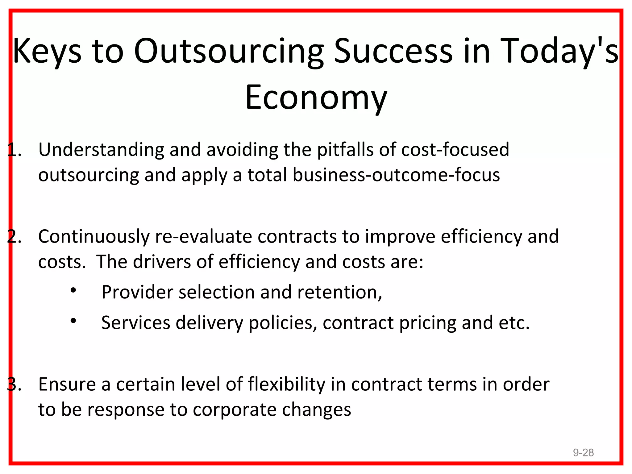 Keys to Outsourcing Success in Today's
              Economy
1. Understanding and avoiding the pitfalls of cost-focused
   outsourcing and apply a total business-outcome-focus

2. Continuously re-evaluate contracts to improve efficiency and
   costs. The drivers of efficiency and costs are:
      • Provider selection and retention,
      • Services delivery policies, contract pricing and etc.

3. Ensure a certain level of flexibility in contract terms in order
   to be response to corporate changes
                                                                      9-28
 