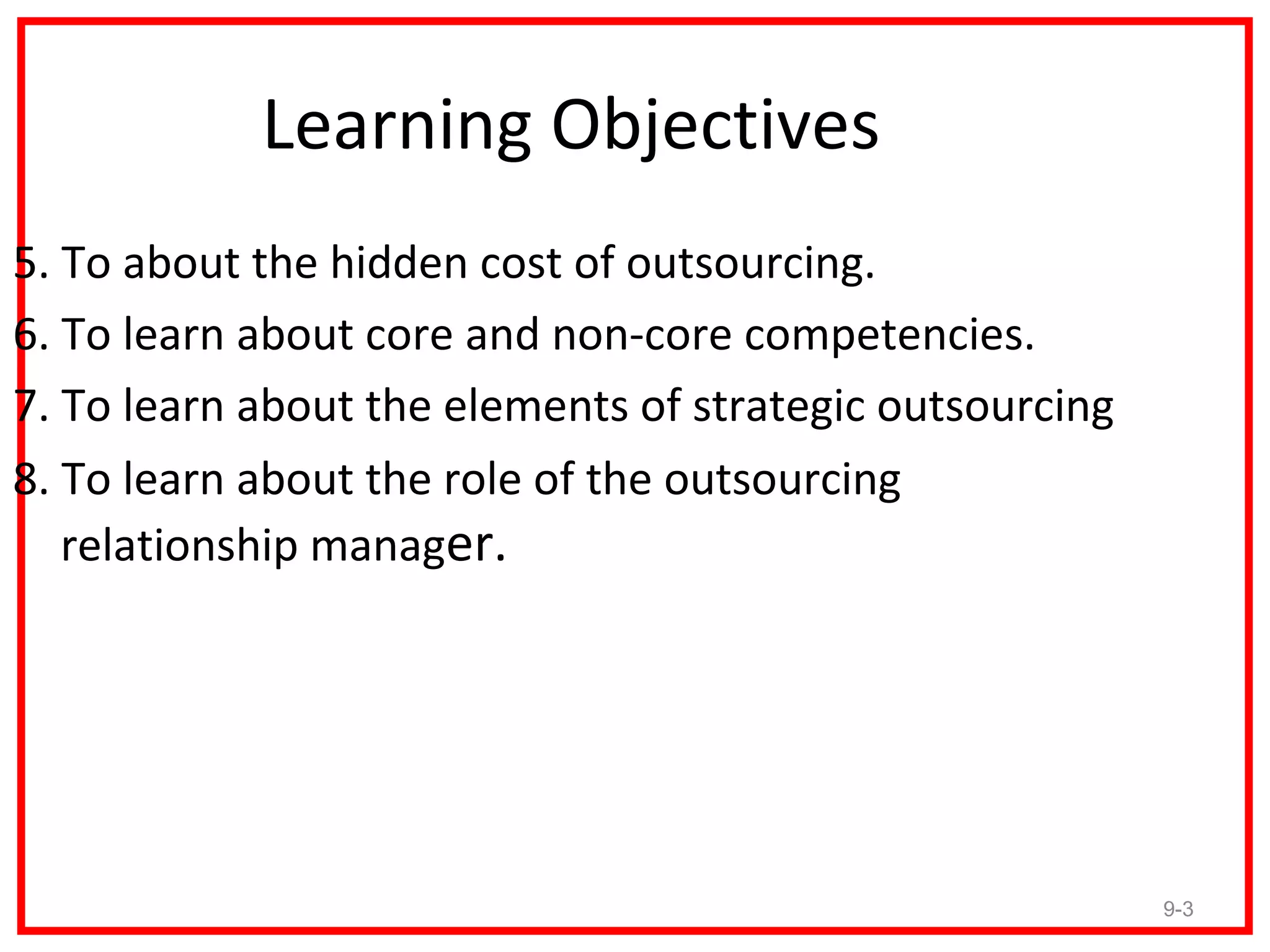 Learning Objectives
5. To about the hidden cost of outsourcing.
6. To learn about core and non-core competencies.
7. To learn about the elements of strategic outsourcing
8. To learn about the role of the outsourcing
   relationship manager.




                                                          9-3
 