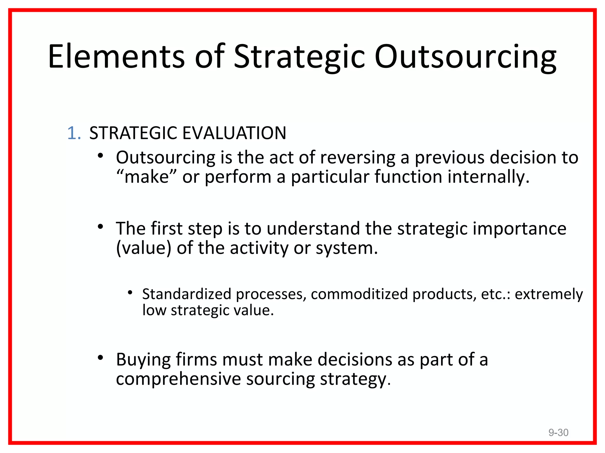 Elements of Strategic Outsourcing
 1. STRATEGIC EVALUATION
     • Outsourcing is the act of reversing a previous decision to
       “make” or perform a particular function internally.

    • The first step is to understand the strategic importance
      (value) of the activity or system.

        • Standardized processes, commoditized products, etc.: extremely
          low strategic value.

    • Buying firms must make decisions as part of a
      comprehensive sourcing strategy.

                                                                   9-30
 