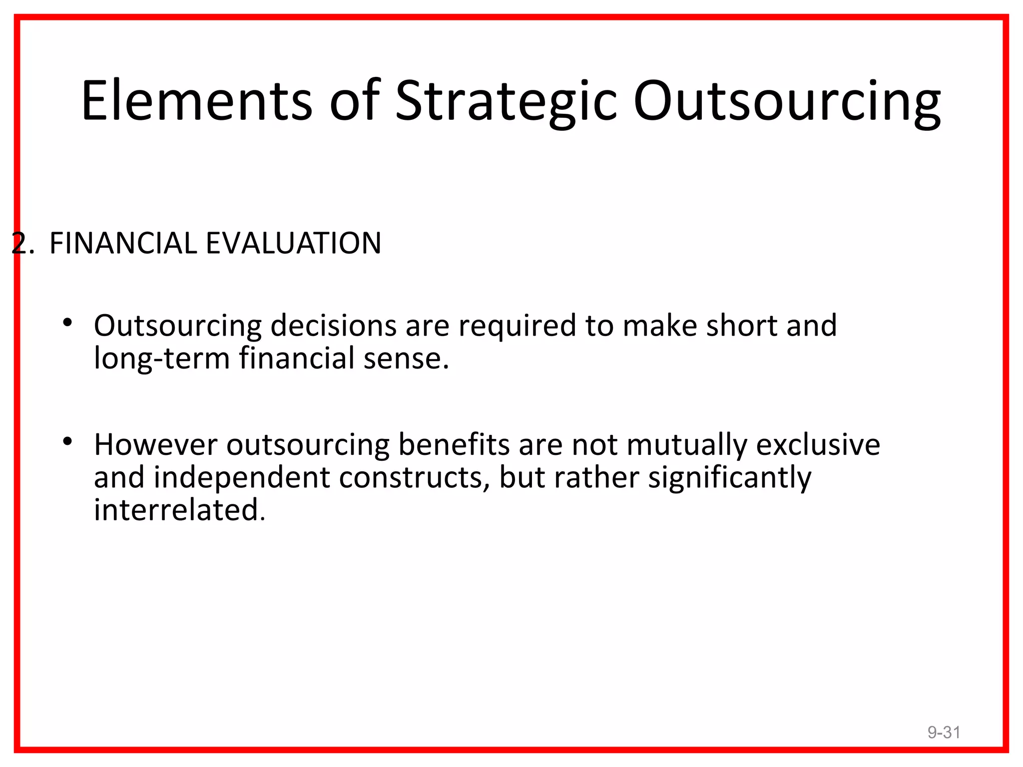 Elements of Strategic Outsourcing

2. FINANCIAL EVALUATION

   • Outsourcing decisions are required to make short and
     long-term financial sense.

   • However outsourcing benefits are not mutually exclusive
     and independent constructs, but rather significantly
     interrelated.




                                                               9-31
 