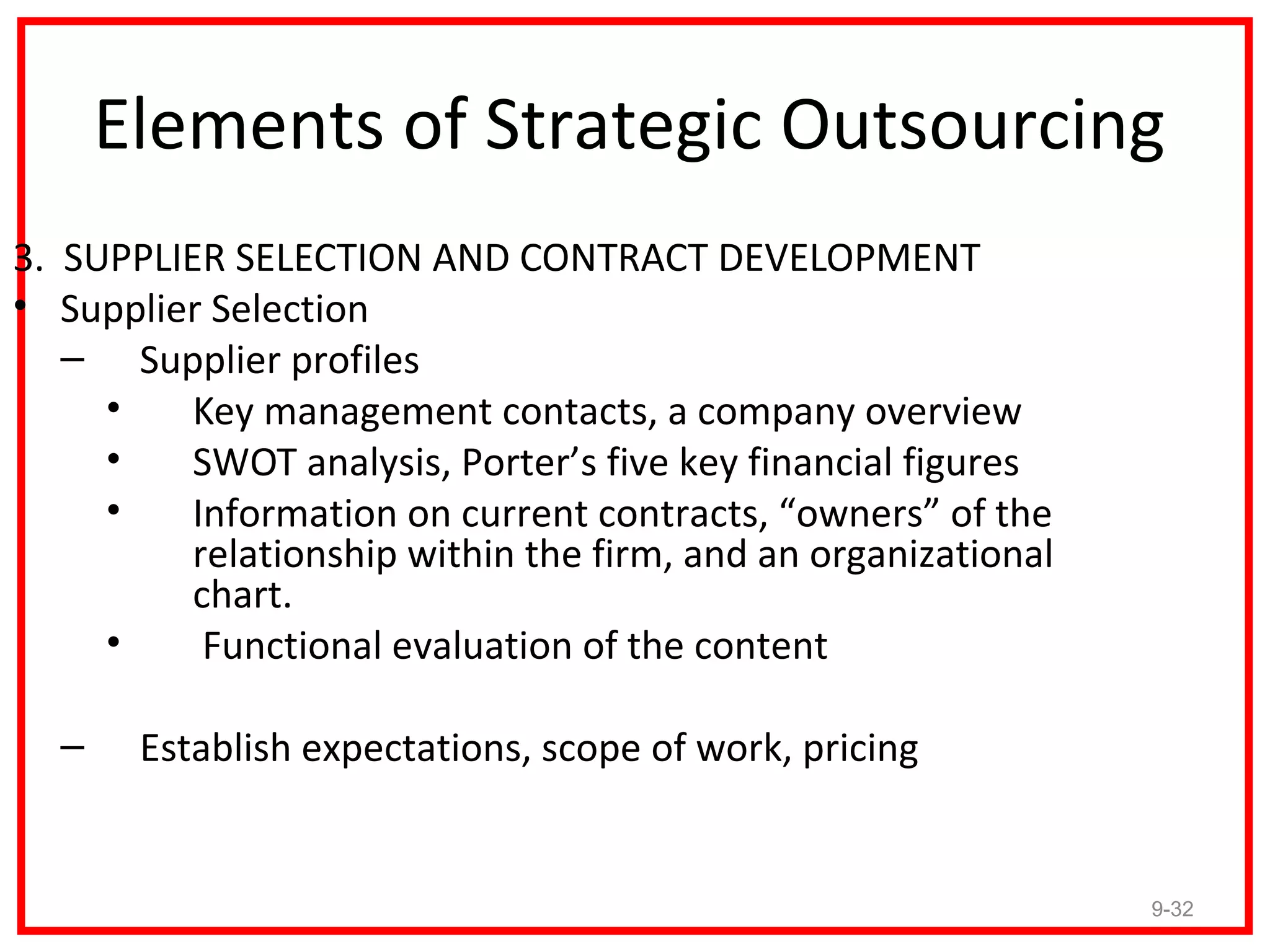 Elements of Strategic Outsourcing
3. SUPPLIER SELECTION AND CONTRACT DEVELOPMENT
• Supplier Selection
   – Supplier profiles
     •    Key management contacts, a company overview
     •    SWOT analysis, Porter’s five key financial figures
     •    Information on current contracts, “owners” of the
          relationship within the firm, and an organizational
          chart.
     •     Functional evaluation of the content

  –    Establish expectations, scope of work, pricing


                                                                9-32
 