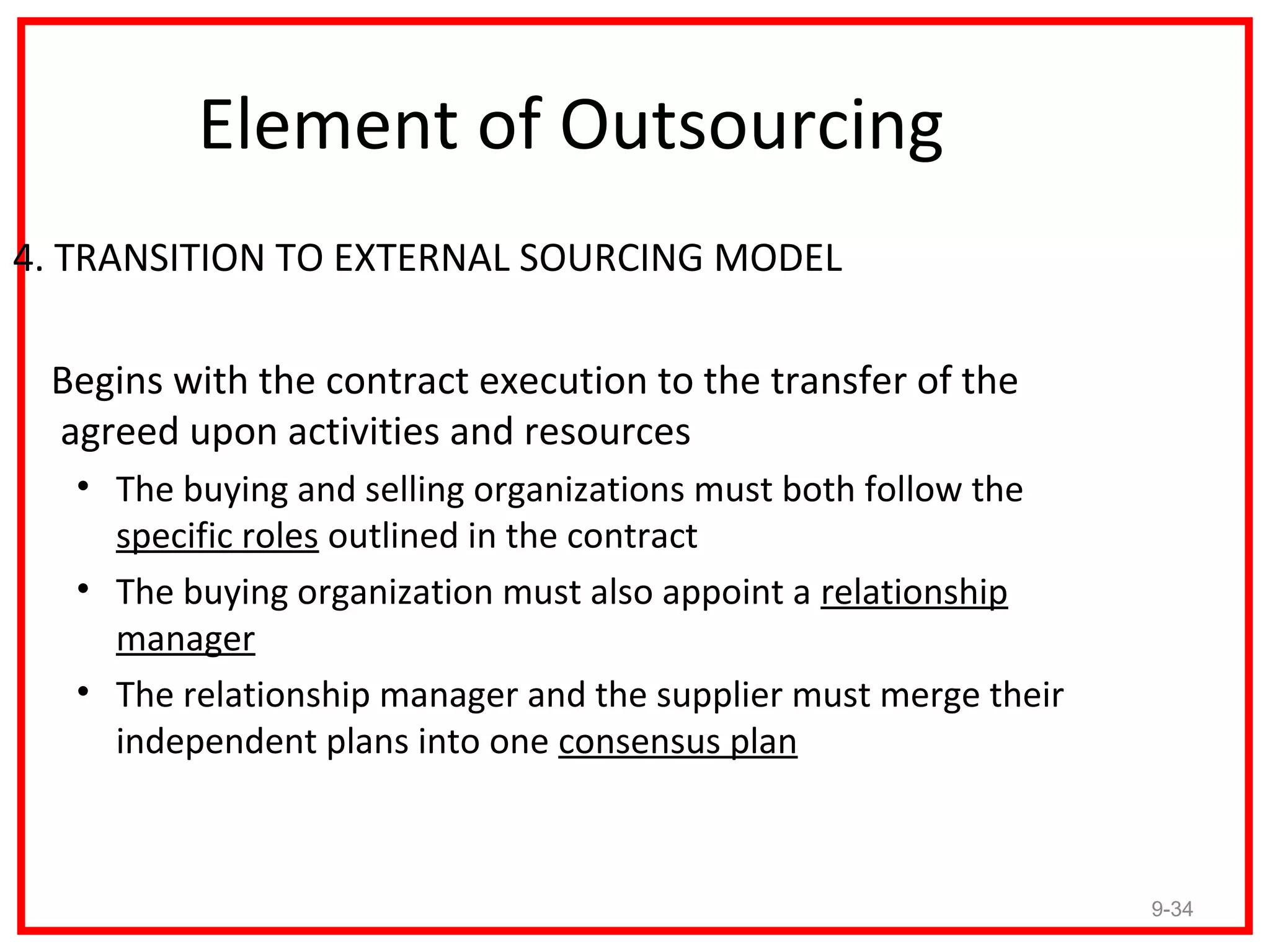 Element of Outsourcing
4. TRANSITION TO EXTERNAL SOURCING MODEL

 Begins with the contract execution to the transfer of the
 agreed upon activities and resources
   • The buying and selling organizations must both follow the
     specific roles outlined in the contract
   • The buying organization must also appoint a relationship
     manager
   • The relationship manager and the supplier must merge their
     independent plans into one consensus plan



                                                                  9-34
 
