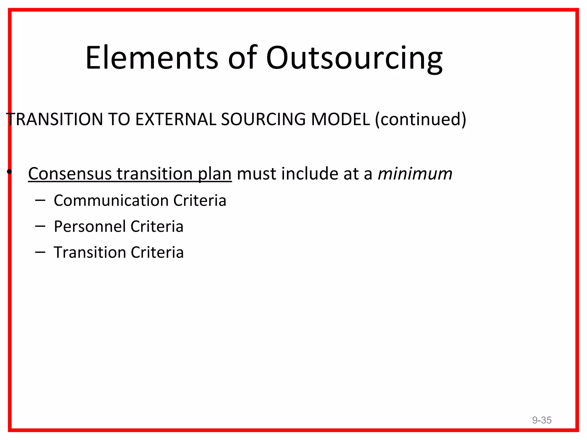 Elements of Outsourcing
TRANSITION TO EXTERNAL SOURCING MODEL (continued)

• Consensus transition plan must include at a minimum
   – Communication Criteria
   – Personnel Criteria
   – Transition Criteria




                                                        9-35
 