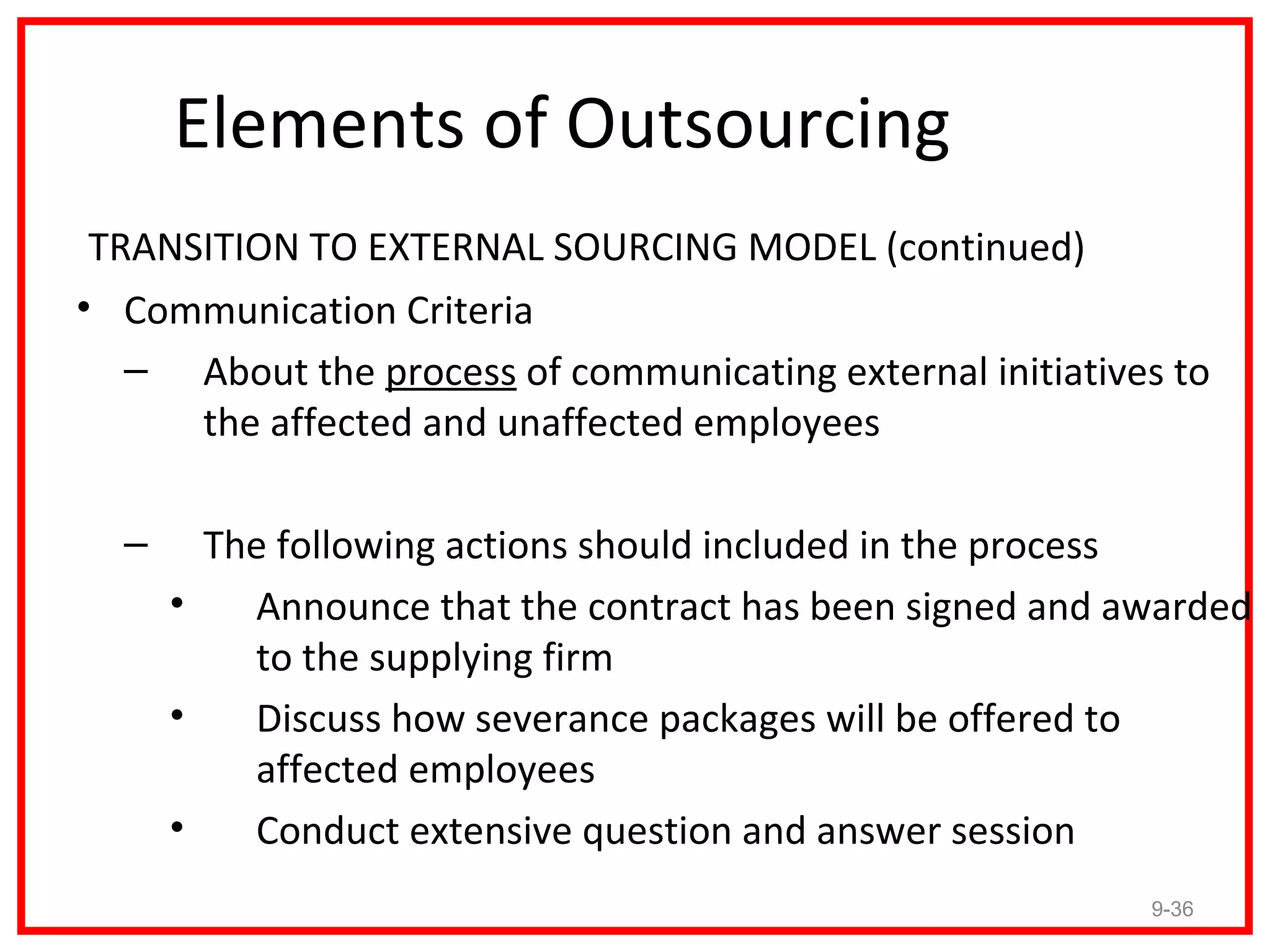 Elements of Outsourcing
 TRANSITION TO EXTERNAL SOURCING MODEL (continued)
• Communication Criteria
   – About the process of communicating external initiatives to
      the affected and unaffected employees

  –     The following actions should included in the process
      •   Announce that the contract has been signed and awarded
          to the supplying firm
      •   Discuss how severance packages will be offered to
          affected employees
      •   Conduct extensive question and answer session
                                                           9-36
 