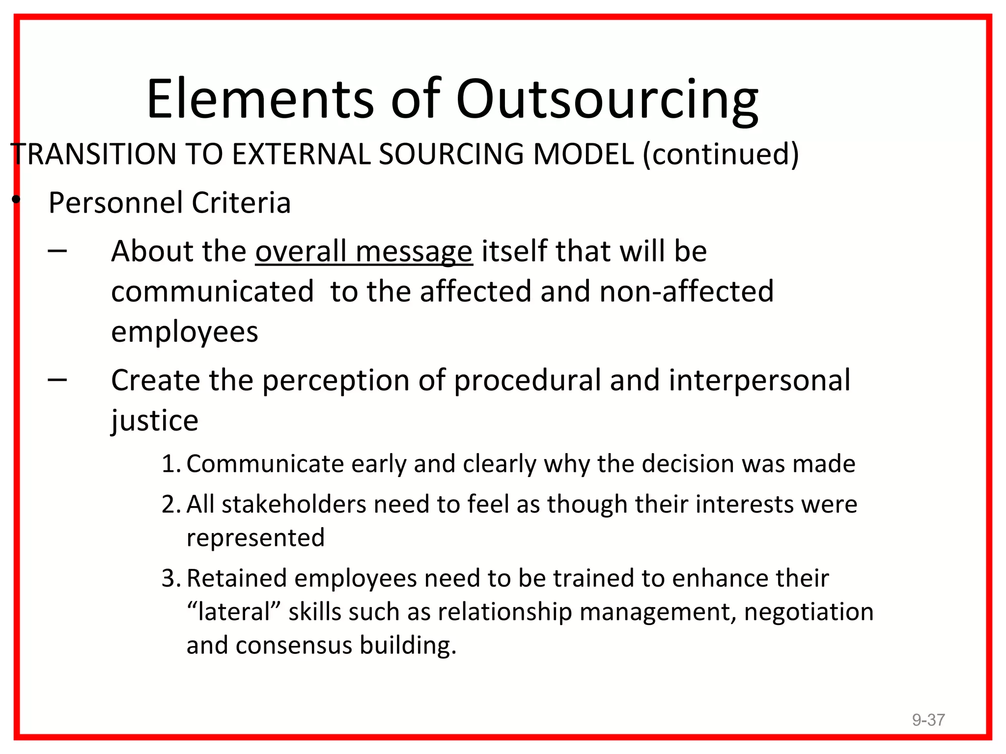 Elements of Outsourcing
TRANSITION TO EXTERNAL SOURCING MODEL (continued)
• Personnel Criteria
  – About the overall message itself that will be
      communicated to the affected and non-affected
      employees
  – Create the perception of procedural and interpersonal
      justice
          1. Communicate early and clearly why the decision was made
          2. All stakeholders need to feel as though their interests were
             represented
          3. Retained employees need to be trained to enhance their
             “lateral” skills such as relationship management, negotiation
             and consensus building.

                                                                             9-37
 