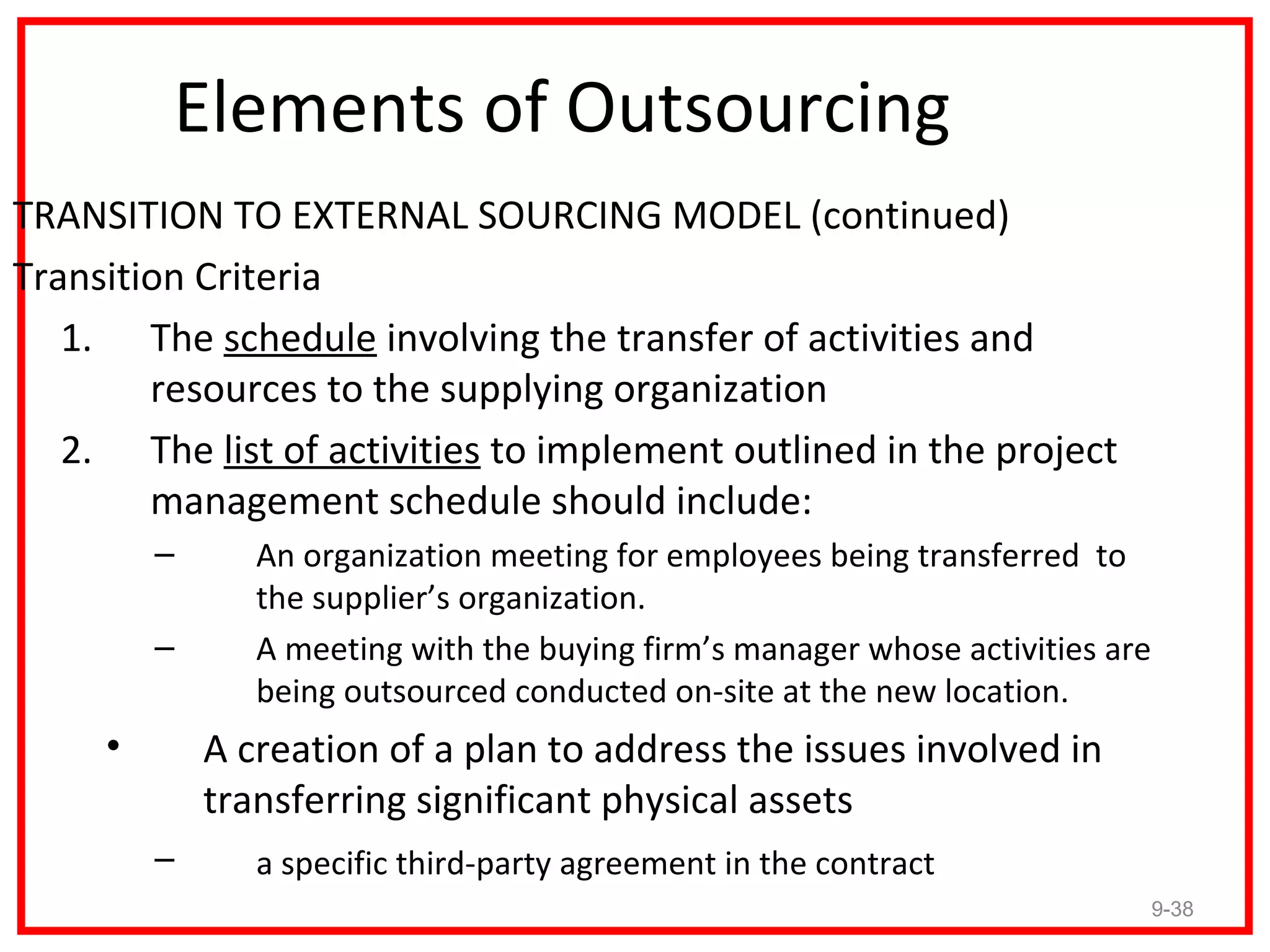 Elements of Outsourcing
TRANSITION TO EXTERNAL SOURCING MODEL (continued)
Transition Criteria
   1. The schedule involving the transfer of activities and
        resources to the supplying organization
   2. The list of activities to implement outlined in the project
        management schedule should include:
         –      An organization meeting for employees being transferred to
                the supplier’s organization.
         –      A meeting with the buying firm’s manager whose activities are
                being outsourced conducted on-site at the new location.
     •       A creation of a plan to address the issues involved in
             transferring significant physical assets
         –      a specific third-party agreement in the contract
                                                                                9-38
 