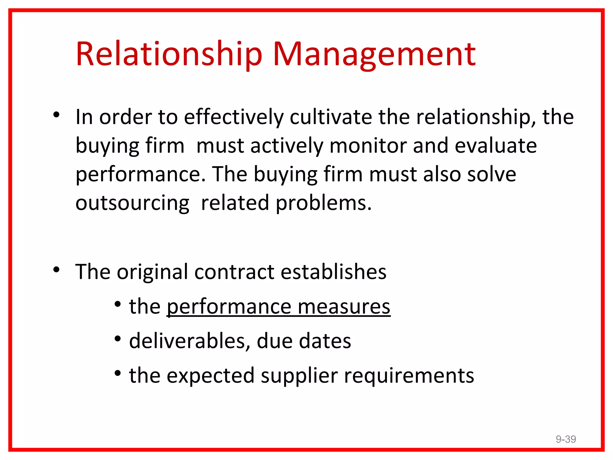 Relationship Management
• In order to effectively cultivate the relationship, the
  buying firm must actively monitor and evaluate
  performance. The buying firm must also solve
  outsourcing related problems.

• The original contract establishes
     • the performance measures
     • deliverables, due dates
     • the expected supplier requirements

                                                      9-39
 