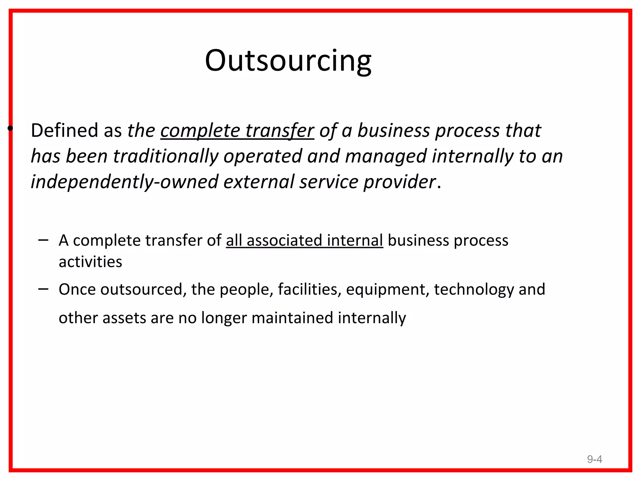 Outsourcing
• Defined as the complete transfer of a business process that
  has been traditionally operated and managed internally to an
  independently-owned external service provider.

   – A complete transfer of all associated internal business process
     activities
   – Once outsourced, the people, facilities, equipment, technology and
     other assets are no longer maintained internally




                                                                          9-4
 