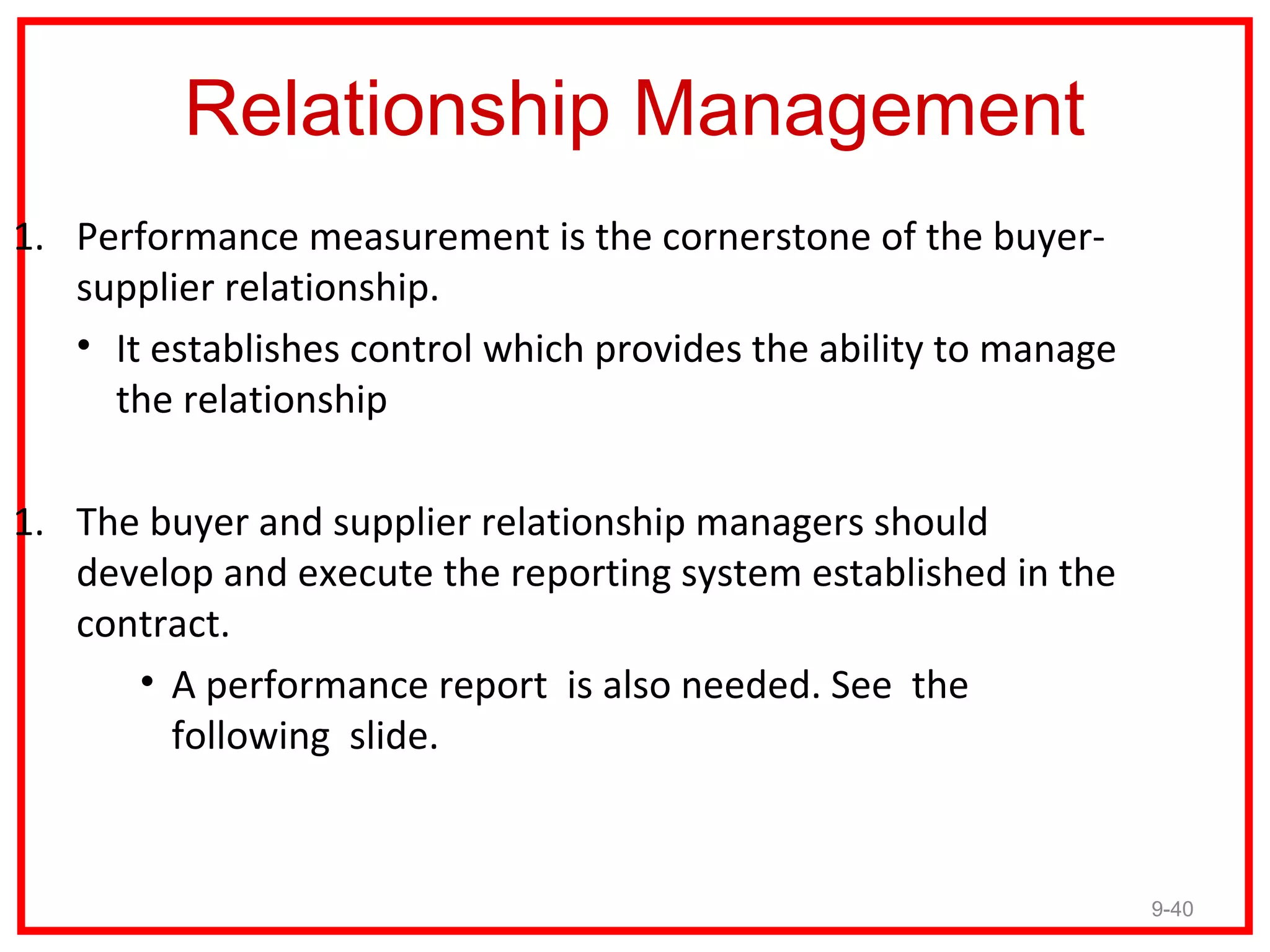 Relationship Management
1. Performance measurement is the cornerstone of the buyer-
   supplier relationship.
   • It establishes control which provides the ability to manage
     the relationship

1. The buyer and supplier relationship managers should
   develop and execute the reporting system established in the
   contract.
      • A performance report is also needed. See the
        following slide.


                                                                   9-40
 