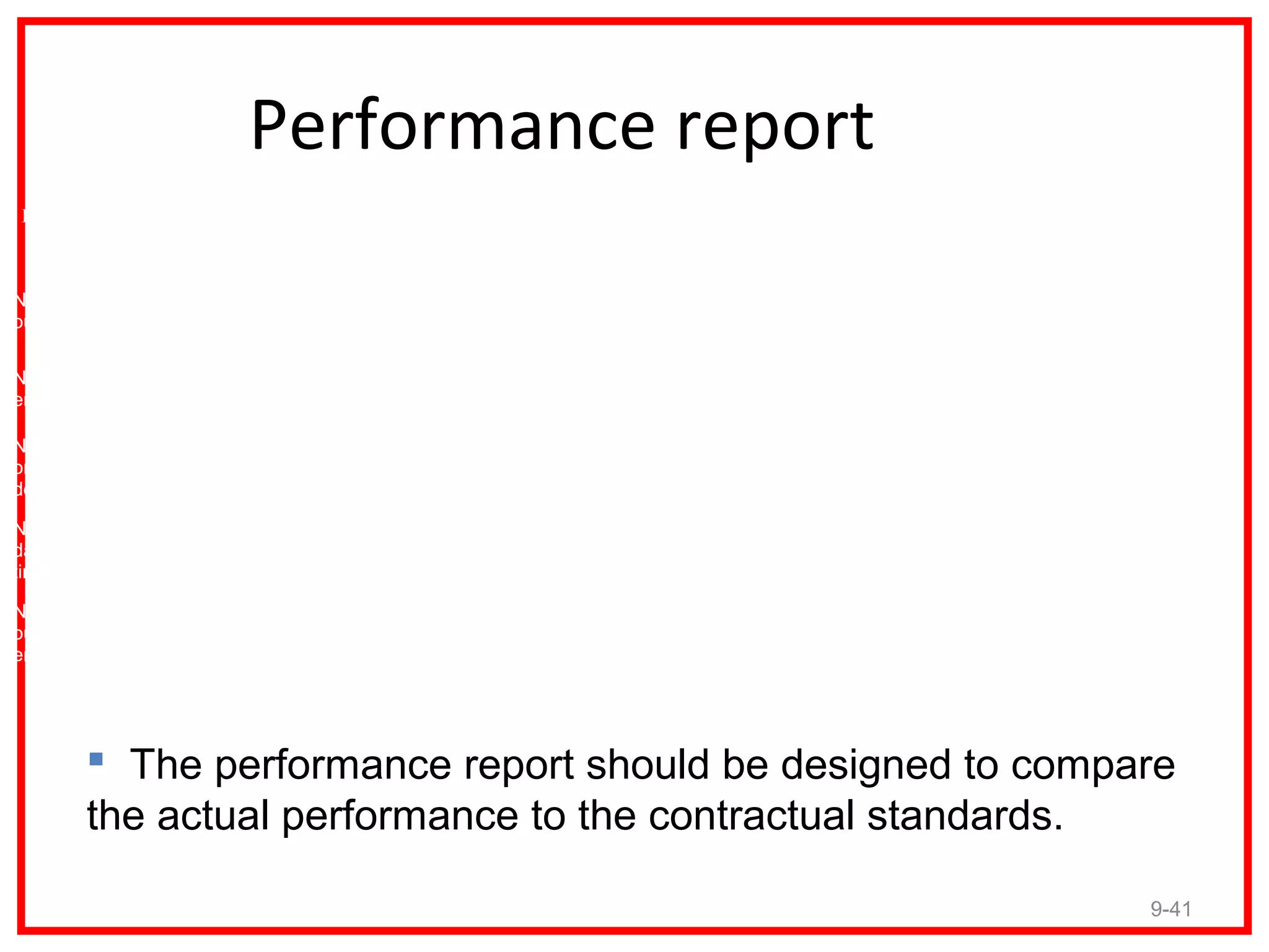 Performance report
 Performance   Performance   2009      2009      2008      2008      2007      2007
  Measures      Standard     Actual   Variance   Actual   Variance   Actual   Variance


Number of
outputs

Number of
errors

Number of
on-time
deliveries

Number of
day-cycle
time

Number of
outputs per
employee




         The performance report should be designed to compare
        the actual performance to the contractual standards.

                                                                                         9-41
 