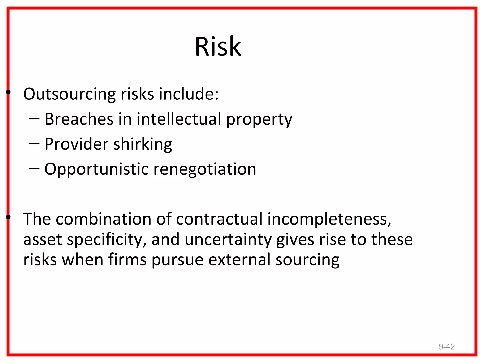 Risk
• Outsourcing risks include:
  – Breaches in intellectual property
  – Provider shirking
  – Opportunistic renegotiation

• The combination of contractual incompleteness,
  asset specificity, and uncertainty gives rise to these
  risks when firms pursue external sourcing



                                                           9-42
 