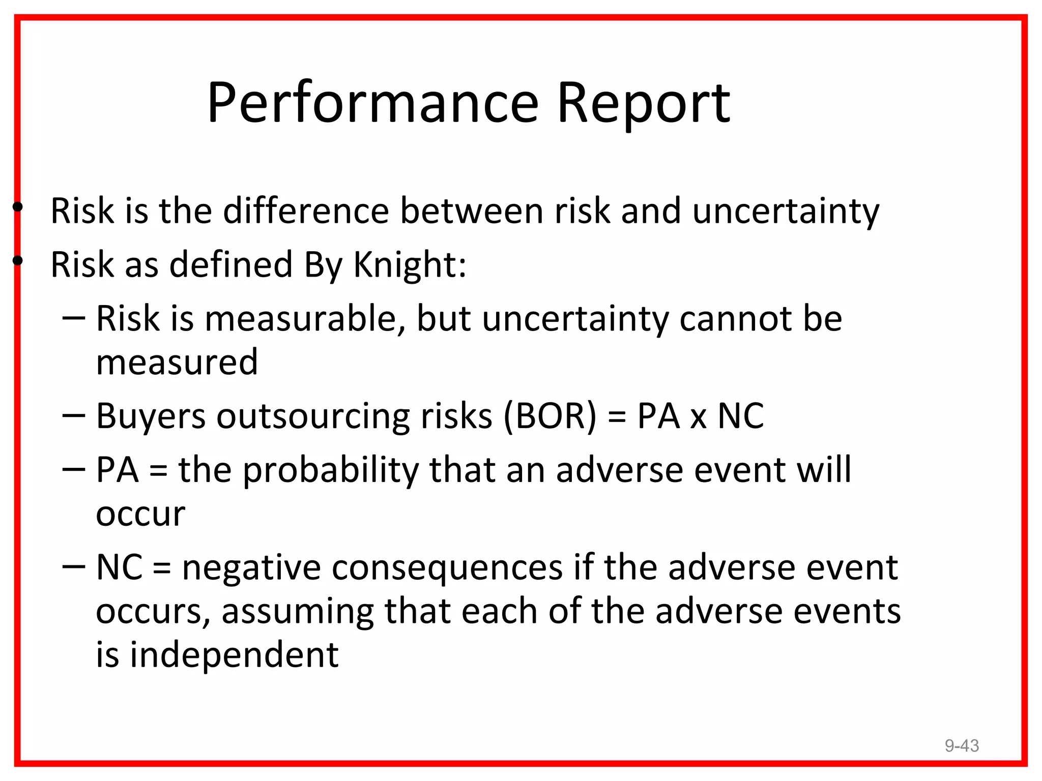 Performance Report
• Risk is the difference between risk and uncertainty
• Risk as defined By Knight:
   – Risk is measurable, but uncertainty cannot be
     measured
   – Buyers outsourcing risks (BOR) = PA x NC
   – PA = the probability that an adverse event will
     occur
   – NC = negative consequences if the adverse event
     occurs, assuming that each of the adverse events
     is independent

                                                        9-43
 
