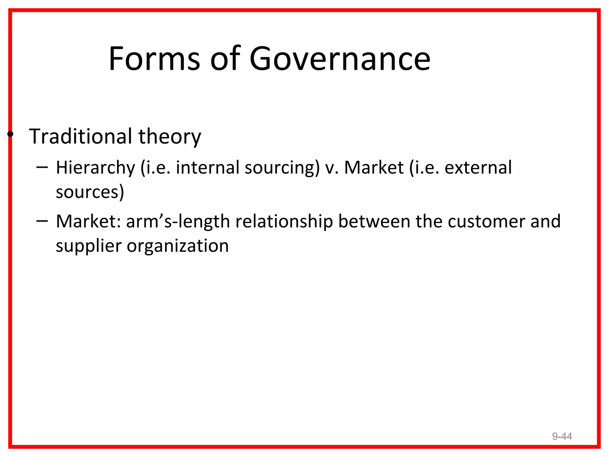 Forms of Governance
• Traditional theory
   – Hierarchy (i.e. internal sourcing) v. Market (i.e. external
     sources)
   – Market: arm’s-length relationship between the customer and
     supplier organization




                                                              9-44
 