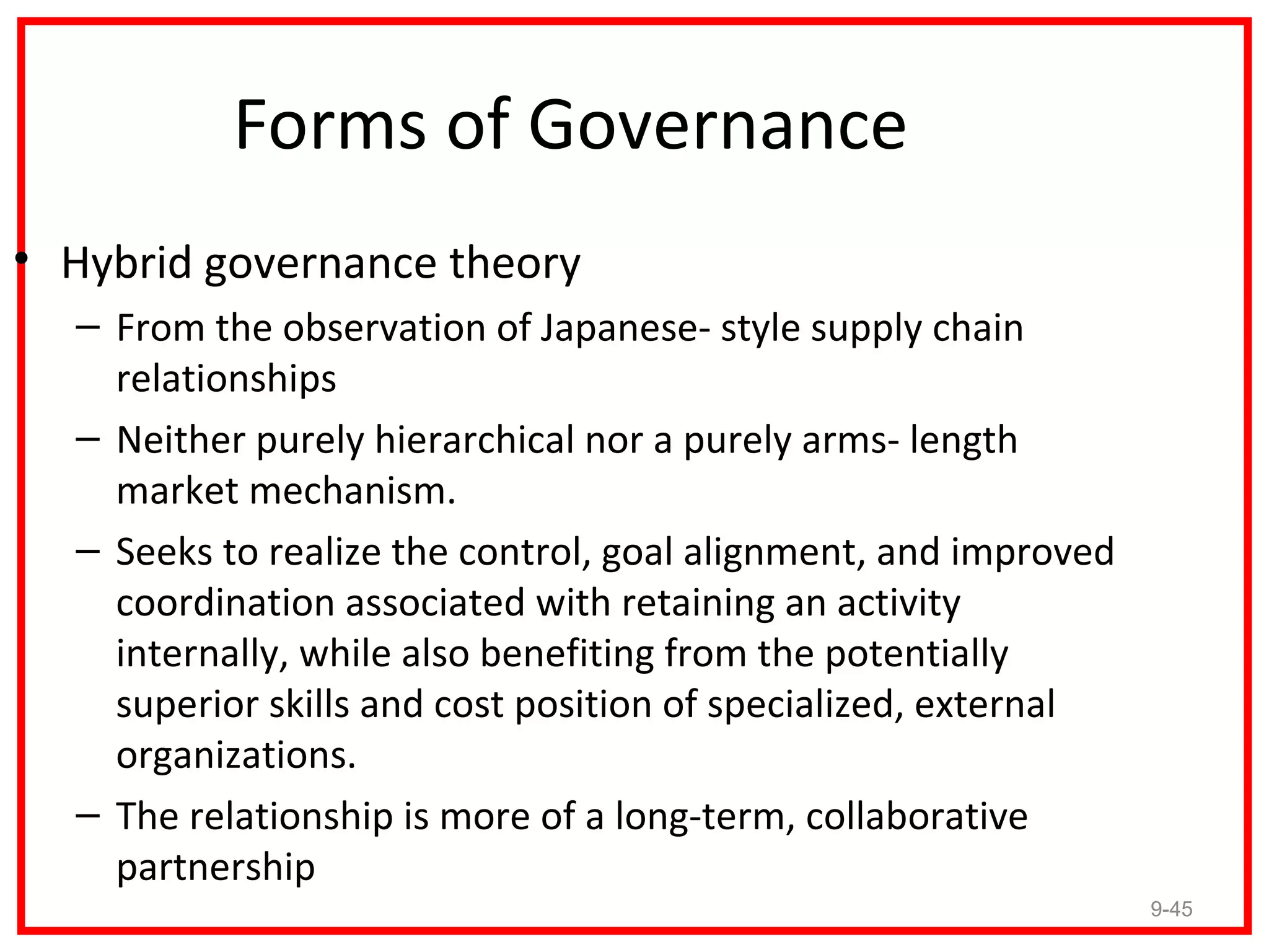 Forms of Governance
• Hybrid governance theory
  – From the observation of Japanese- style supply chain
    relationships
  – Neither purely hierarchical nor a purely arms- length
    market mechanism.
  – Seeks to realize the control, goal alignment, and improved
    coordination associated with retaining an activity
    internally, while also benefiting from the potentially
    superior skills and cost position of specialized, external
    organizations.
  – The relationship is more of a long-term, collaborative
    partnership
                                                                 9-45
 