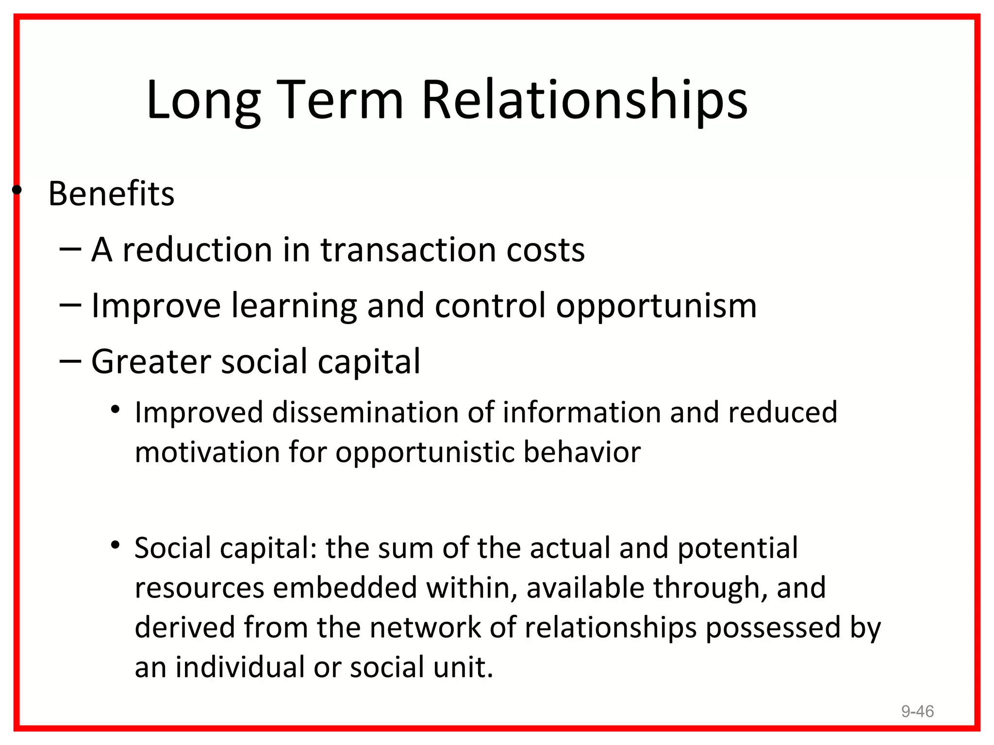 Long Term Relationships
• Benefits
   – A reduction in transaction costs
   – Improve learning and control opportunism
   – Greater social capital
     • Improved dissemination of information and reduced
       motivation for opportunistic behavior

     • Social capital: the sum of the actual and potential
       resources embedded within, available through, and
       derived from the network of relationships possessed by
       an individual or social unit.
                                                                9-46
 