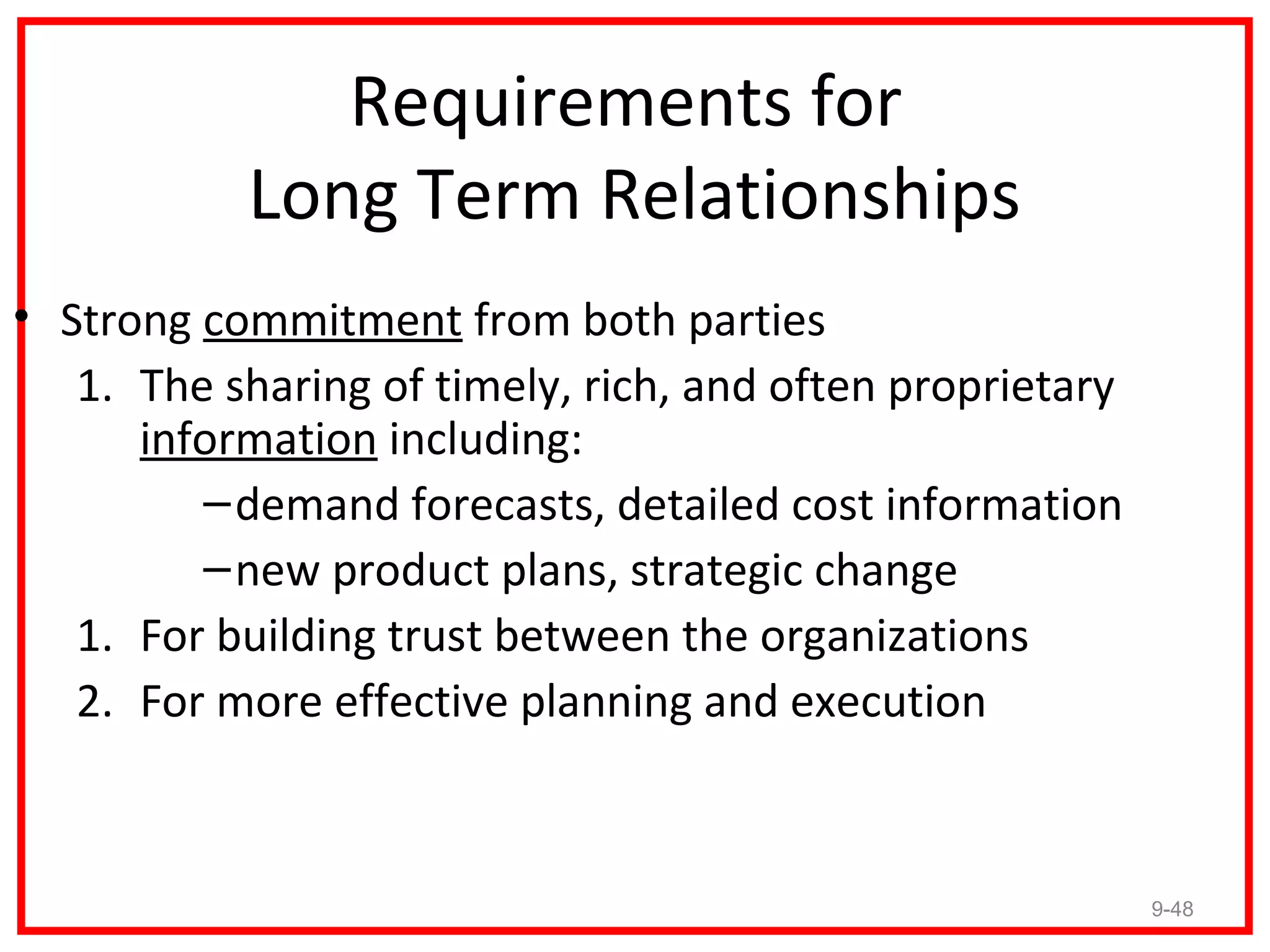 Requirements for
           Long Term Relationships
• Strong commitment from both parties
   1. The sharing of timely, rich, and often proprietary
      information including:
         – demand forecasts, detailed cost information
         – new product plans, strategic change
   1. For building trust between the organizations
   2. For more effective planning and execution



                                                           9-48
 