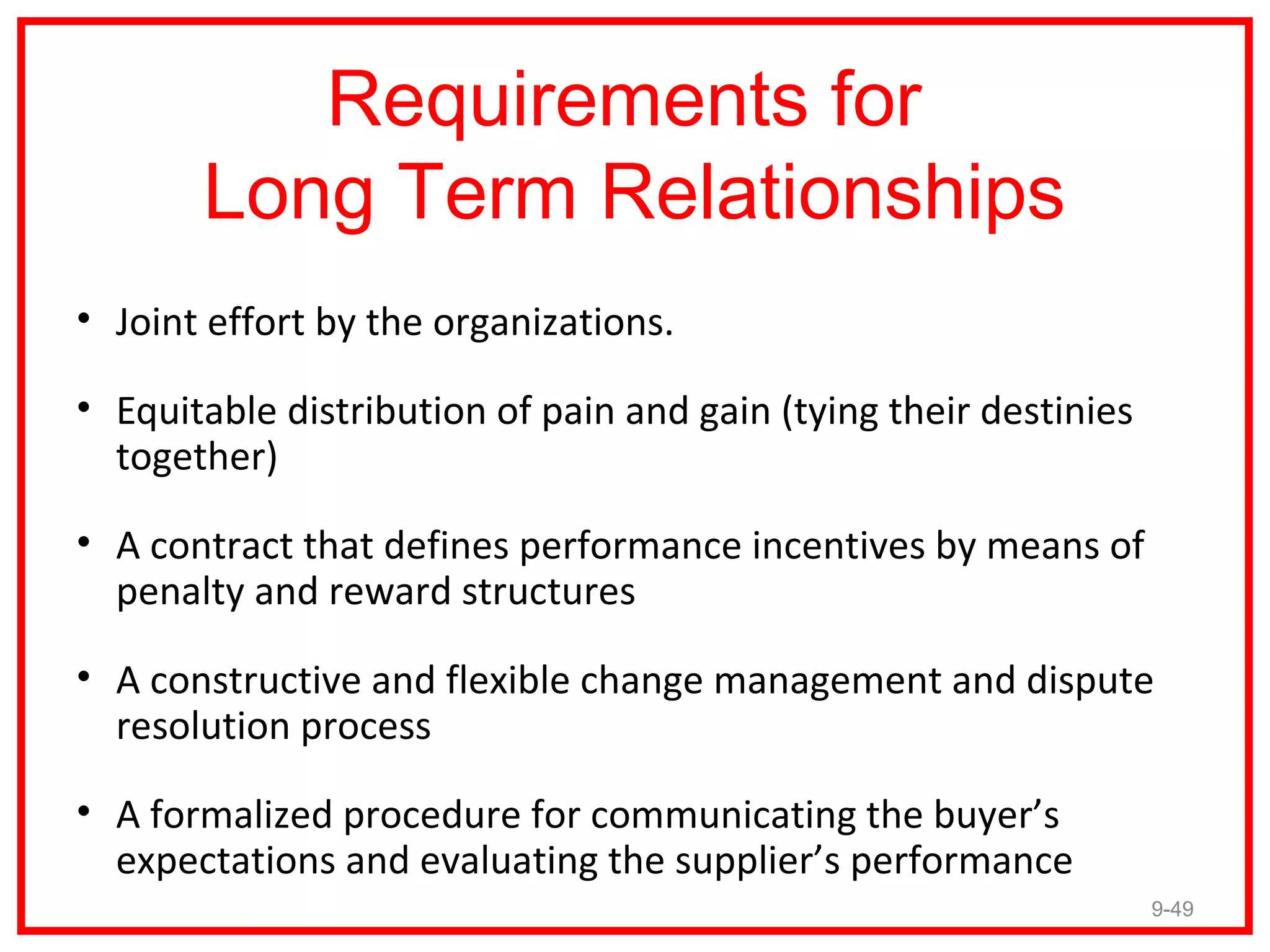 Requirements for
       Long Term Relationships
• Joint effort by the organizations.

• Equitable distribution of pain and gain (tying their destinies
  together)

• A contract that defines performance incentives by means of
  penalty and reward structures

• A constructive and flexible change management and dispute
  resolution process

• A formalized procedure for communicating the buyer’s
  expectations and evaluating the supplier’s performance
                                                                   9-49
 