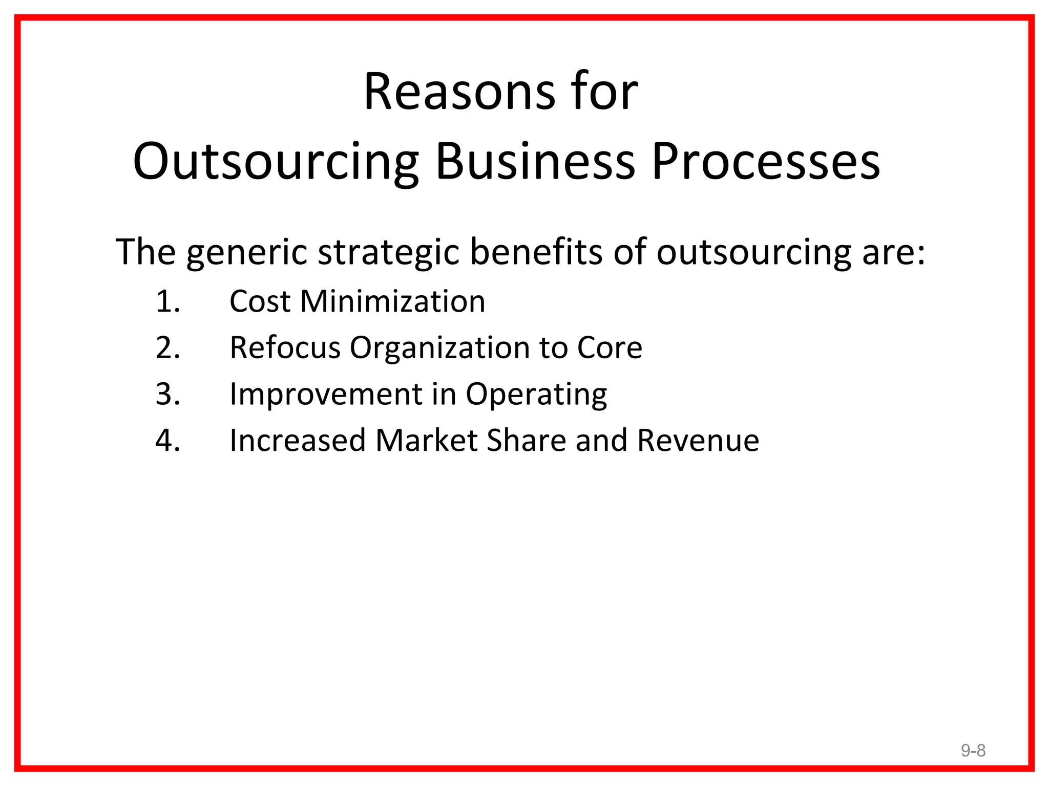 Reasons for
 Outsourcing Business Processes
The generic strategic benefits of outsourcing are:
  1.   Cost Minimization
  2.   Refocus Organization to Core
  3.   Improvement in Operating
  4.   Increased Market Share and Revenue




                                                     9-8
 
