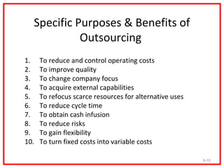 Specific Purposes & Benefits of
            Outsourcing
1.    To reduce and control operating costs
2.    To improve quality
3.    To change company focus
4.    To acquire external capabilities
5.    To refocus scarce resources for alternative uses
6.    To reduce cycle time
7.    To obtain cash infusion
8.    To reduce risks
9.    To gain flexibility
10.   To turn fixed costs into variable costs

                                                         9-10
 