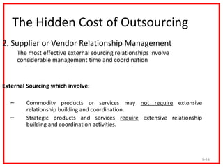 The Hidden Cost of Outsourcing
2. Supplier or Vendor Relationship Management
       The most effective external sourcing relationships involve
       considerable management time and coordination


External Sourcing which involve:

   –      Commodity products or services may not require extensive
          relationship building and coordination.
   –      Strategic products and services require extensive relationship
          building and coordination activities.




                                                                           9-14
 