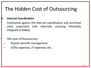 The Hidden Cost of Outsourcing
3.     Internal Coordination
•      Contrasted against the internal coordination and overhead
       costs associated with internally sourcing (Vertically
       integrate or Make)

•      The costs of bureaucracy
     –   Payroll, benefits management
     –   Utility expenses, IT expenses, etc.




                                                                   9-16
 