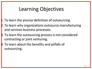 Learning Objectives
1. To learn the precise definition of outsourcing.
2. To learn why organizations outsource manufacturing
   and services business processes.
3. To learn the outsourcing process is not considered
   contracting or joint venturing.
4. To learn about the benefits and pitfalls of
   outsourcing.



                                                        9-2
 