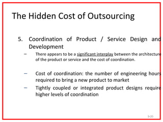 The Hidden Cost of Outsourcing

 5. Coordination of Product / Service Design and
    Development
   –   There appears to be a significant interplay between the architecture
       of the product or service and the cost of coordination.


   –   Cost of coordination: the number of engineering hours
       required to bring a new product to market
   –   Tightly coupled or integrated product designs require
       higher levels of coordination


                                                                   9-20
 