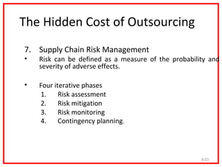 The Hidden Cost of Outsourcing
7. Supply Chain Risk Management
•   Risk can be defined as a measure of the probability and
    severity of adverse effects.

•   Four iterative phases
    1.     Risk assessment
    2.     Risk mitigation
    3.     Risk monitoring
    4.     Contingency planning.




                                                     9-23
 