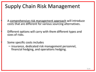 Supply Chain Risk Management

•   A comprehensive risk management approach will introduce
    costs that are different for various sourcing alternatives.

•   Different options will carry with them different types and
    sizes of risks.

•   Some specific costs includes
     – insurance, dedicated risk management personnel,
       financial hedging, and operations hedging.




                                                                  9-24
 