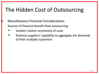 The Hidden Cost of Outsourcing
8.   Miscellaneous Financial Considerations
     Sources of financial benefit from outsourcing
         Vendor’s better economies of scale
         External suppliers’ capability to aggregate the demands
          of their multiple customers




                                                                9-25
 