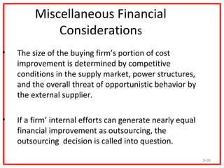 Miscellaneous Financial
             Considerations
•   The size of the buying firm’s portion of cost
    improvement is determined by competitive
    conditions in the supply market, power structures,
    and the overall threat of opportunistic behavior by
    the external supplier.

•   If a firm’ internal efforts can generate nearly equal
    financial improvement as outsourcing, the
    outsourcing decision is called into question.

                                                            9-26
 
