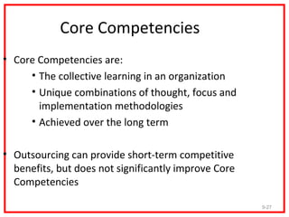 Core Competencies
• Core Competencies are:
     • The collective learning in an organization
     • Unique combinations of thought, focus and
       implementation methodologies
     • Achieved over the long term

• Outsourcing can provide short-term competitive
  benefits, but does not significantly improve Core
  Competencies

                                                      9-27
 