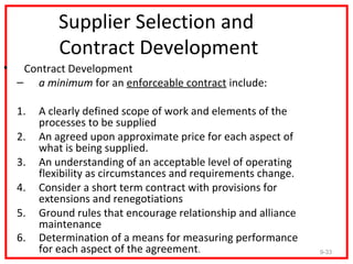 Supplier Selection and
             Contract Development
•    Contract Development
    – a minimum for an enforceable contract include:

    1.   A clearly defined scope of work and elements of the
         processes to be supplied
    2.   An agreed upon approximate price for each aspect of
         what is being supplied.
    3.   An understanding of an acceptable level of operating
         flexibility as circumstances and requirements change.
    4.   Consider a short term contract with provisions for
         extensions and renegotiations
    5.   Ground rules that encourage relationship and alliance
         maintenance
    6.   Determination of a means for measuring performance
         for each aspect of the agreement.                       9-33
 