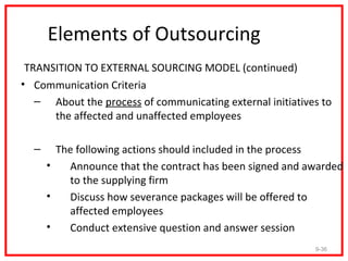 Elements of Outsourcing
 TRANSITION TO EXTERNAL SOURCING MODEL (continued)
• Communication Criteria
   – About the process of communicating external initiatives to
      the affected and unaffected employees

  –     The following actions should included in the process
      •   Announce that the contract has been signed and awarded
          to the supplying firm
      •   Discuss how severance packages will be offered to
          affected employees
      •   Conduct extensive question and answer session
                                                           9-36
 