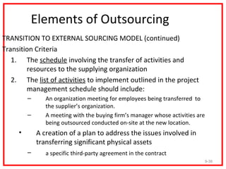 Elements of Outsourcing
TRANSITION TO EXTERNAL SOURCING MODEL (continued)
Transition Criteria
   1. The schedule involving the transfer of activities and
        resources to the supplying organization
   2. The list of activities to implement outlined in the project
        management schedule should include:
         –      An organization meeting for employees being transferred to
                the supplier’s organization.
         –      A meeting with the buying firm’s manager whose activities are
                being outsourced conducted on-site at the new location.
     •       A creation of a plan to address the issues involved in
             transferring significant physical assets
         –      a specific third-party agreement in the contract
                                                                                9-38
 