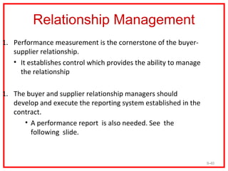 Relationship Management
1. Performance measurement is the cornerstone of the buyer-
   supplier relationship.
   • It establishes control which provides the ability to manage
     the relationship

1. The buyer and supplier relationship managers should
   develop and execute the reporting system established in the
   contract.
      • A performance report is also needed. See the
        following slide.


                                                                   9-40
 
