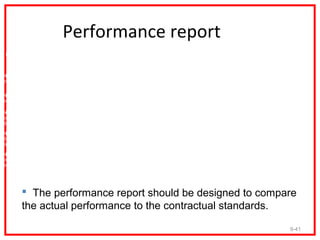 Performance report
 Performance   Performance   2009      2009      2008      2008      2007      2007
  Measures      Standard     Actual   Variance   Actual   Variance   Actual   Variance


Number of
outputs

Number of
errors

Number of
on-time
deliveries

Number of
day-cycle
time

Number of
outputs per
employee




         The performance report should be designed to compare
        the actual performance to the contractual standards.

                                                                                         9-41
 