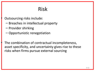 Risk
• Outsourcing risks include:
  – Breaches in intellectual property
  – Provider shirking
  – Opportunistic renegotiation

• The combination of contractual incompleteness,
  asset specificity, and uncertainty gives rise to these
  risks when firms pursue external sourcing



                                                           9-42
 