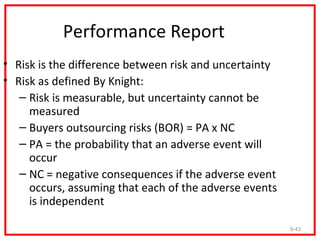 Performance Report
• Risk is the difference between risk and uncertainty
• Risk as defined By Knight:
   – Risk is measurable, but uncertainty cannot be
     measured
   – Buyers outsourcing risks (BOR) = PA x NC
   – PA = the probability that an adverse event will
     occur
   – NC = negative consequences if the adverse event
     occurs, assuming that each of the adverse events
     is independent

                                                        9-43
 