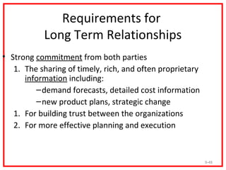 Requirements for
           Long Term Relationships
• Strong commitment from both parties
   1. The sharing of timely, rich, and often proprietary
      information including:
         – demand forecasts, detailed cost information
         – new product plans, strategic change
   1. For building trust between the organizations
   2. For more effective planning and execution



                                                           9-48
 