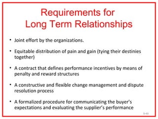 Requirements for
       Long Term Relationships
• Joint effort by the organizations.

• Equitable distribution of pain and gain (tying their destinies
  together)

• A contract that defines performance incentives by means of
  penalty and reward structures

• A constructive and flexible change management and dispute
  resolution process

• A formalized procedure for communicating the buyer’s
  expectations and evaluating the supplier’s performance
                                                                   9-49
 
