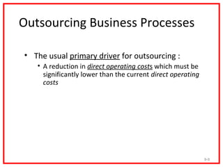 Outsourcing Business Processes

• The usual primary driver for outsourcing :
   • A reduction in direct operating costs which must be
     significantly lower than the current direct operating
     costs




                                                             9-9
 