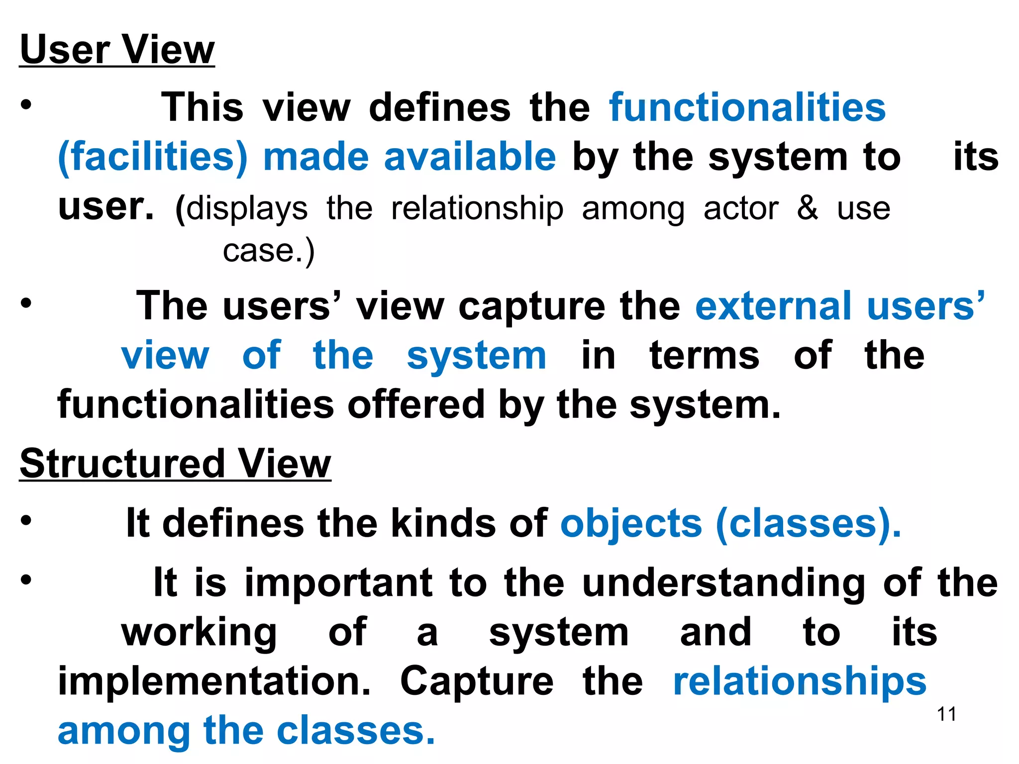 User View
• This view defines the functionalities
(facilities) made available by the system to its
user. (displays the relationship among actor & use
case.)
• The users’ view capture the external users’
view of the system in terms of the
functionalities offered by the system.
Structured View
• It defines the kinds of objects (classes).
• It is important to the understanding of the
working of a system and to its
implementation. Capture the relationships
among the classes.
11
 