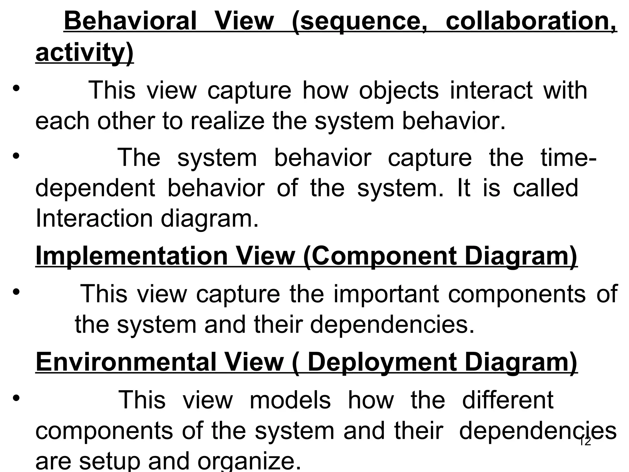 Behavioral View (sequence, collaboration,
activity)
• This view capture how objects interact with
each other to realize the system behavior.
• The system behavior capture the time-
dependent behavior of the system. It is called
Interaction diagram.
Implementation View (Component Diagram)
• This view capture the important components of
the system and their dependencies.
Environmental View ( Deployment Diagram)
• This view models how the different
components of the system and their dependencies
are setup and organize.
12
 