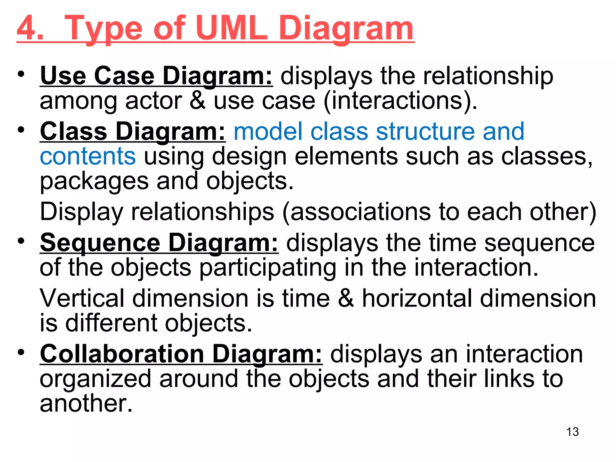 4. Type of UML Diagram
• Use Case Diagram: displays the relationship
among actor & use case (interactions).
• Class Diagram: model class structure and
contents using design elements such as classes,
packages and objects.
Display relationships (associations to each other)
• Sequence Diagram: displays the time sequence
of the objects participating in the interaction.
Vertical dimension is time & horizontal dimension
is different objects.
• Collaboration Diagram: displays an interaction
organized around the objects and their links to
another.
13
 