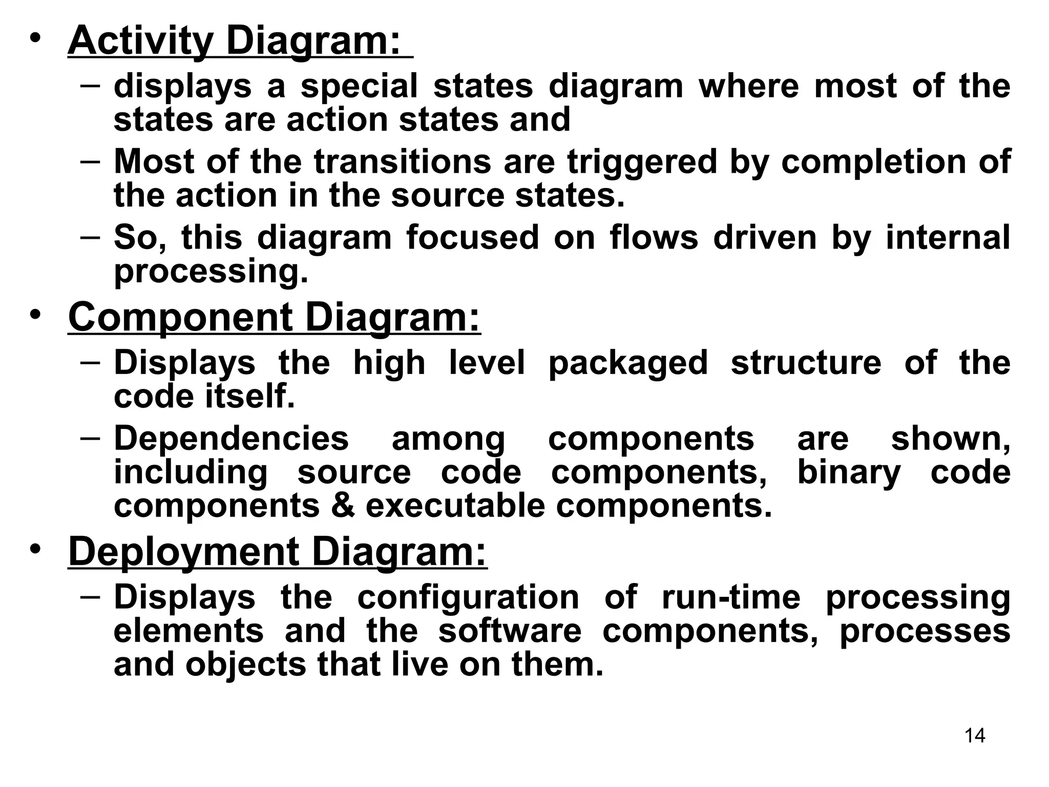 • Activity Diagram:
– displays a special states diagram where most of the
states are action states and
– Most of the transitions are triggered by completion of
the action in the source states.
– So, this diagram focused on flows driven by internal
processing.
• Component Diagram:
– Displays the high level packaged structure of the
code itself.
– Dependencies among components are shown,
including source code components, binary code
components & executable components.
• Deployment Diagram:
– Displays the configuration of run-time processing
elements and the software components, processes
and objects that live on them.
14
 