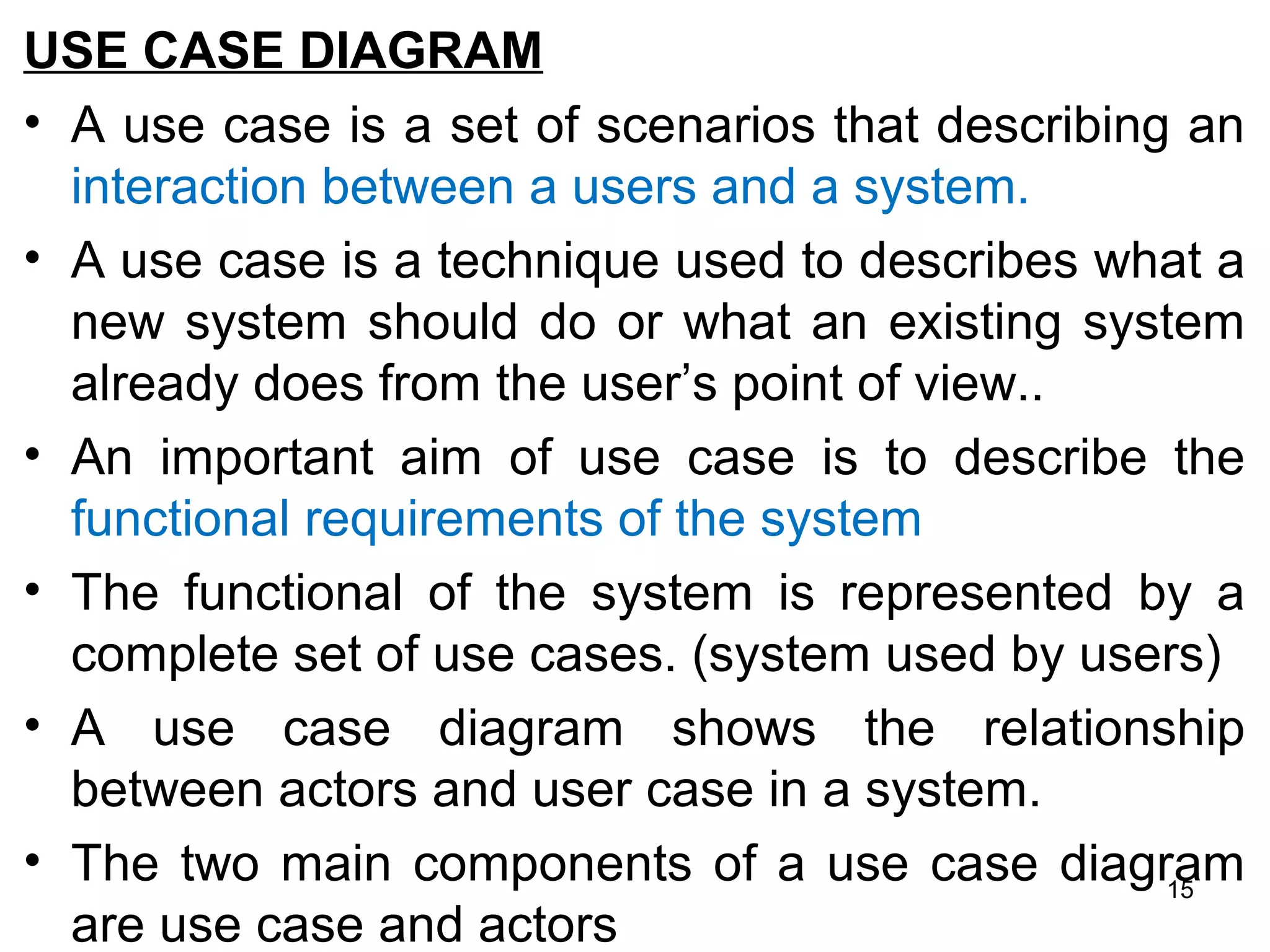 USE CASE DIAGRAM
• A use case is a set of scenarios that describing an
interaction between a users and a system.
• A use case is a technique used to describes what a
new system should do or what an existing system
already does from the user’s point of view..
• An important aim of use case is to describe the
functional requirements of the system
• The functional of the system is represented by a
complete set of use cases. (system used by users)
• A use case diagram shows the relationship
between actors and user case in a system.
• The two main components of a use case diagram
are use case and actors
15
 