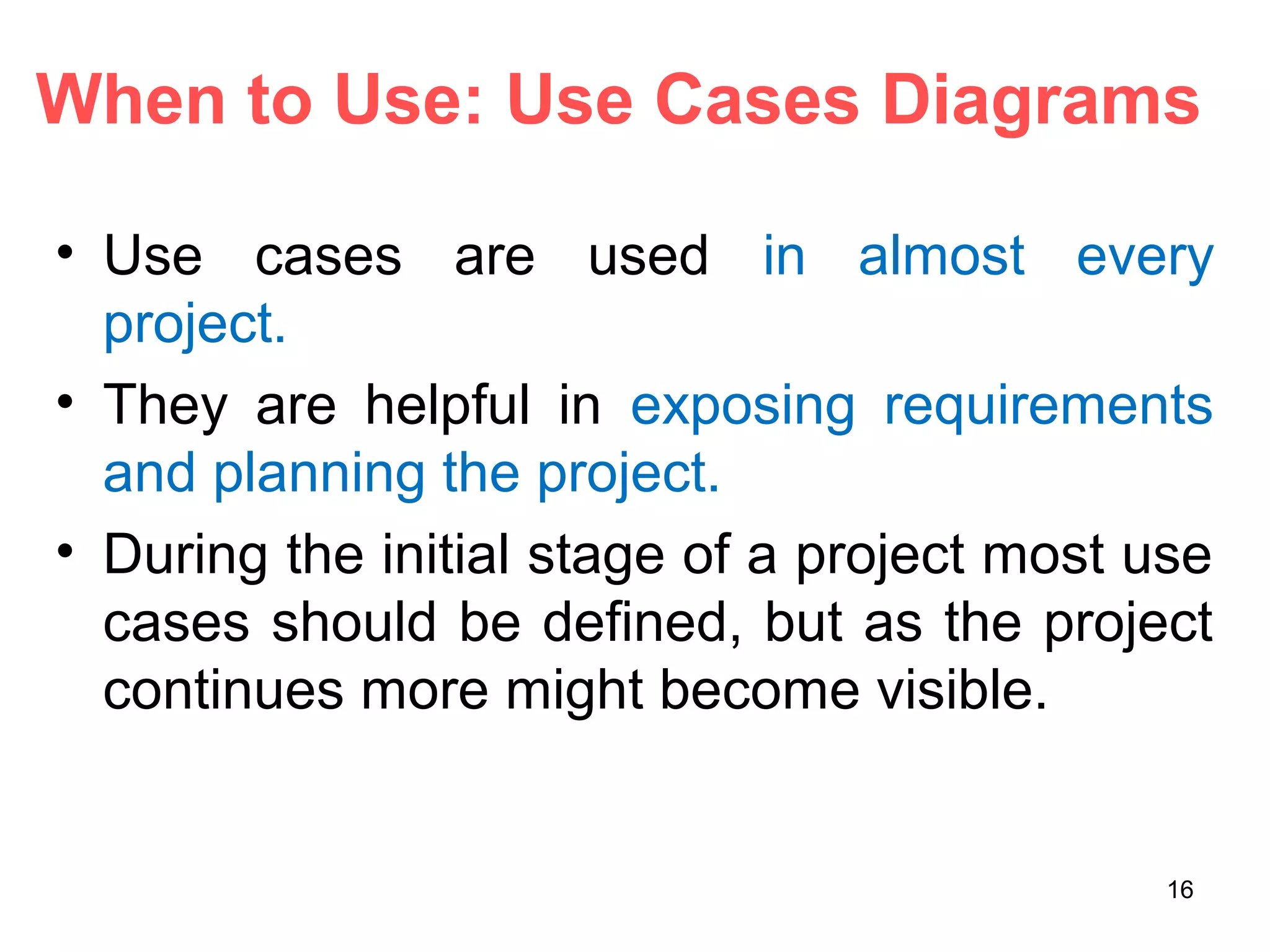 When to Use: Use Cases Diagrams
• Use cases are used in almost every
project.
• They are helpful in exposing requirements
and planning the project.
• During the initial stage of a project most use
cases should be defined, but as the project
continues more might become visible.
16
 