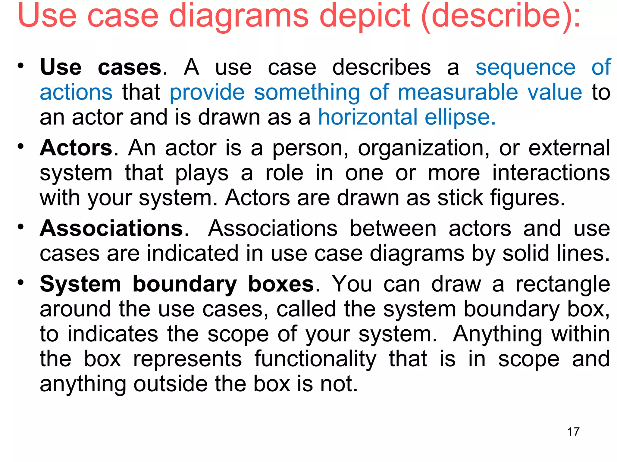 Use case diagrams depict (describe):
• Use cases. A use case describes a sequence of
actions that provide something of measurable value to
an actor and is drawn as a horizontal ellipse.
• Actors. An actor is a person, organization, or external
system that plays a role in one or more interactions
with your system. Actors are drawn as stick figures.
• Associations. Associations between actors and use
cases are indicated in use case diagrams by solid lines.
• System boundary boxes. You can draw a rectangle
around the use cases, called the system boundary box,
to indicates the scope of your system. Anything within
the box represents functionality that is in scope and
anything outside the box is not.
17
 