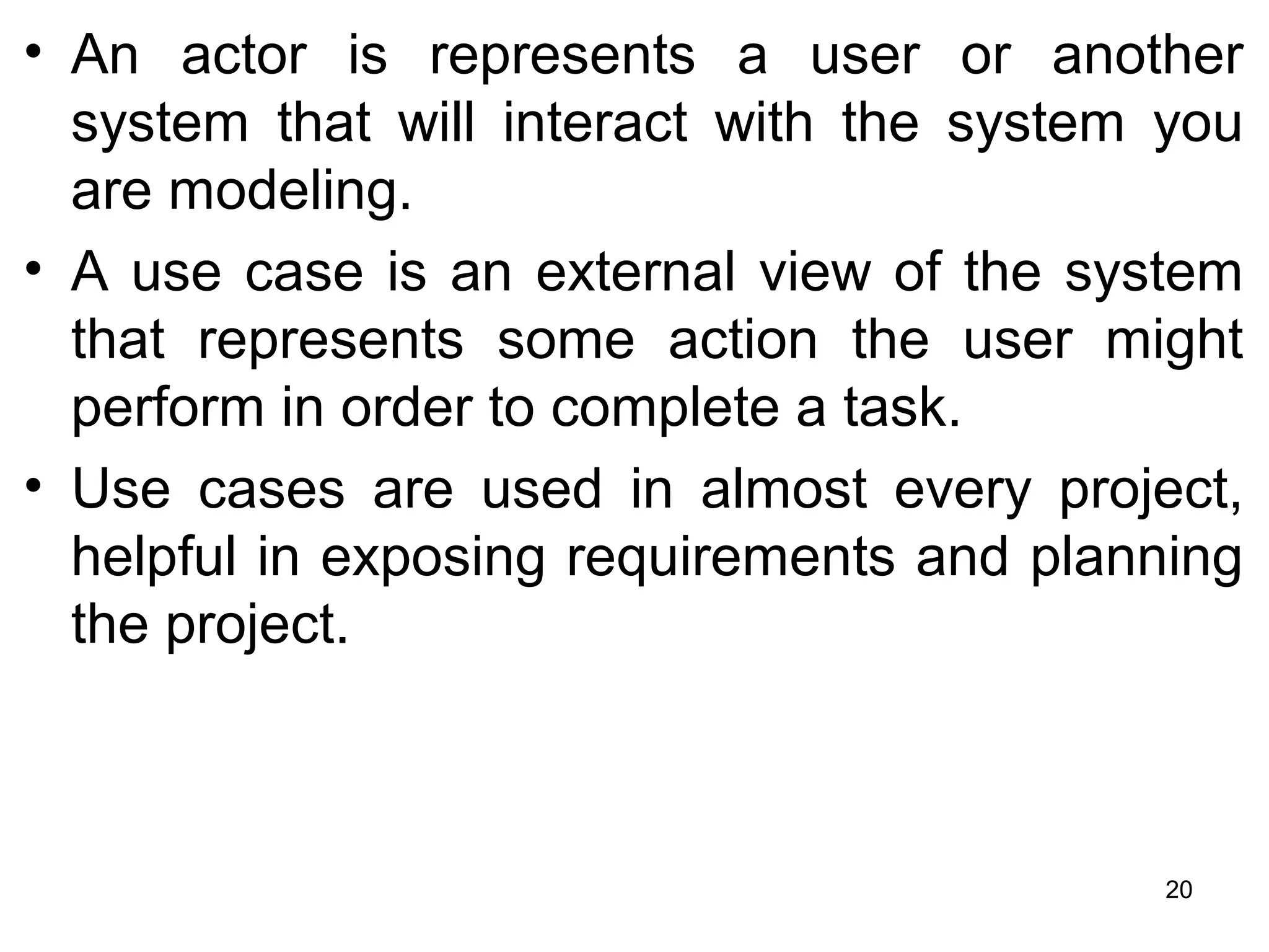 • An actor is represents a user or another
system that will interact with the system you
are modeling.
• A use case is an external view of the system
that represents some action the user might
perform in order to complete a task.
• Use cases are used in almost every project,
helpful in exposing requirements and planning
the project.
20
 